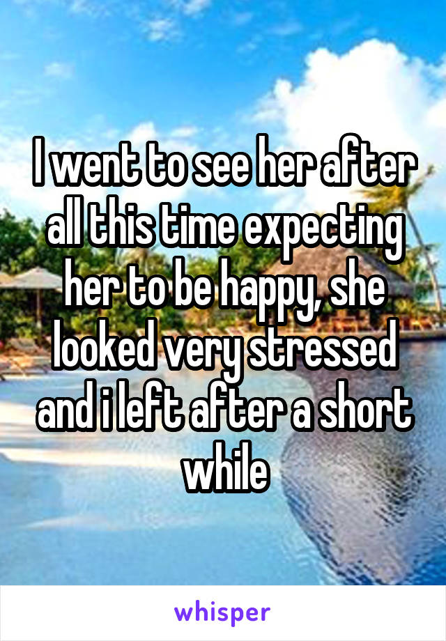 I went to see her after all this time expecting her to be happy, she looked very stressed and i left after a short while