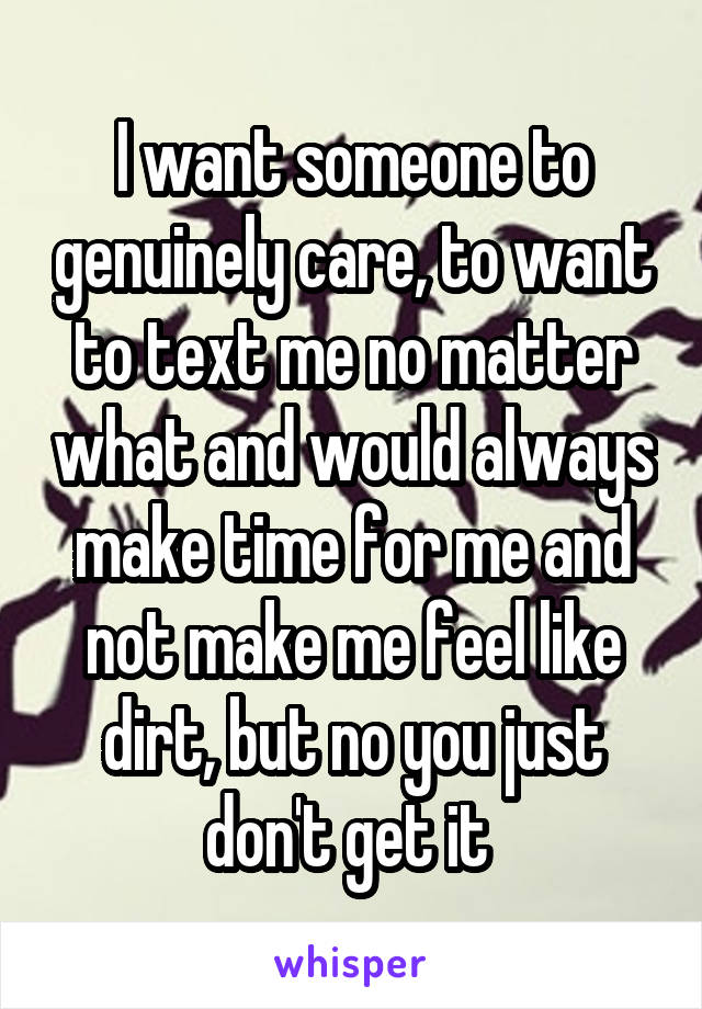 I want someone to genuinely care, to want to text me no matter what and would always make time for me and not make me feel like dirt, but no you just don't get it 