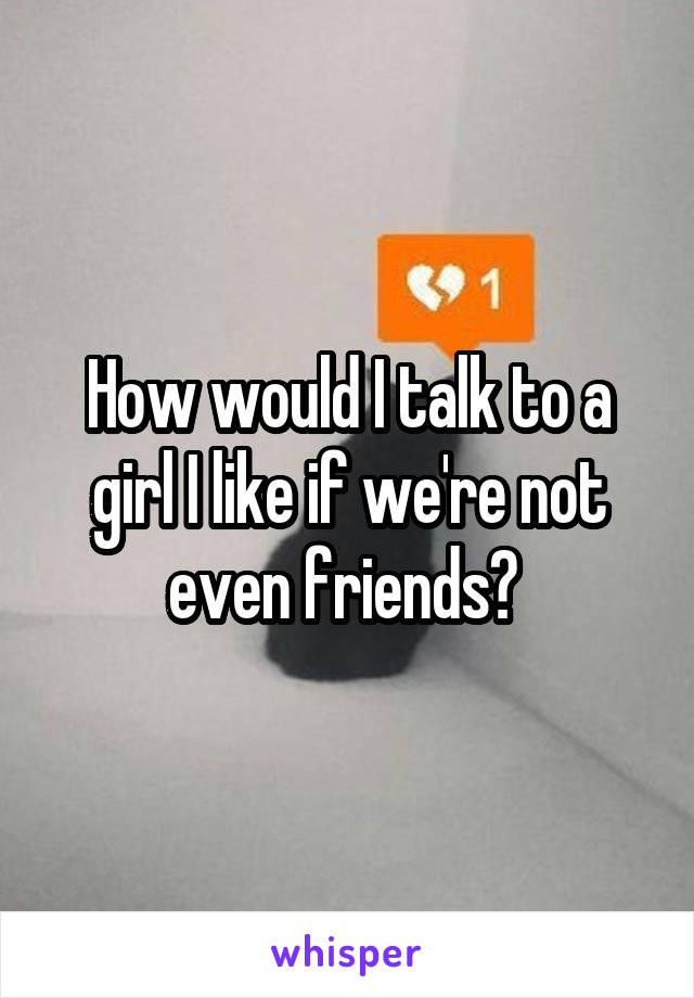 How would I talk to a girl I like if we're not even friends? 