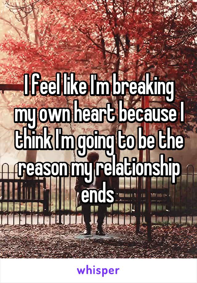 I feel like I'm breaking my own heart because I think I'm going to be the reason my relationship ends 