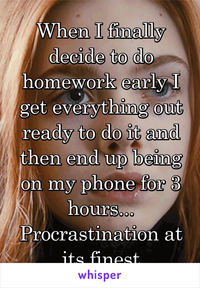 When I finally decide to do homework early I get everything out ready to do it and then end up being on my phone for 3 hours... Procrastination at its finest