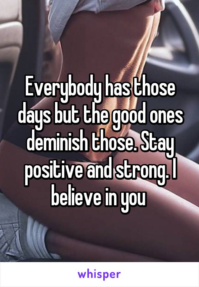 Everybody has those days but the good ones deminish those. Stay positive and strong. I believe in you 