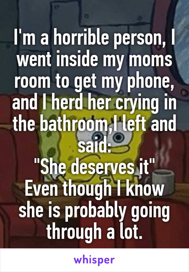 I'm a horrible person, I went inside my moms room to get my phone, and I herd her crying in the bathroom,I left and said:
"She deserves it"
Even though I know she is probably going through a lot.