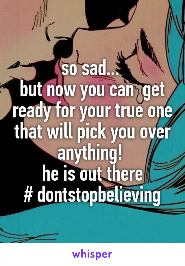 so sad... 
but now you can  get ready for your true one that will pick you over anything! 
he is out there
# dontstopbelieving