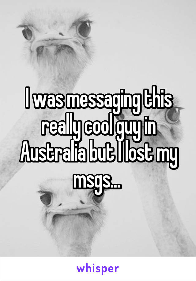 I was messaging this really cool guy in Australia but I lost my msgs... 