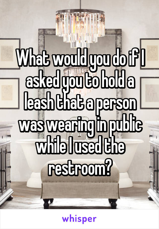 What would you do if I asked you to hold a leash that a person was wearing in public while I used the restroom?