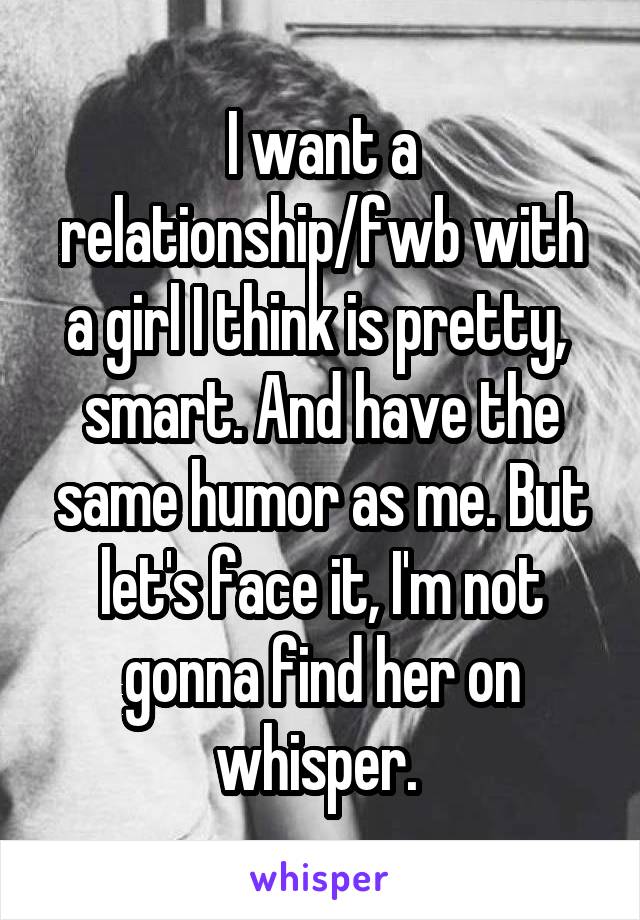 I want a relationship/fwb with a girl I think is pretty,  smart. And have the same humor as me. But let's face it, I'm not gonna find her on whisper. 