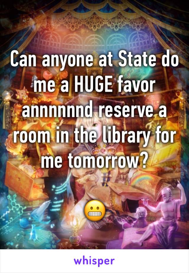 Can anyone at State do me a HUGE favor annnnnnd reserve a room in the library for me tomorrow?

😬