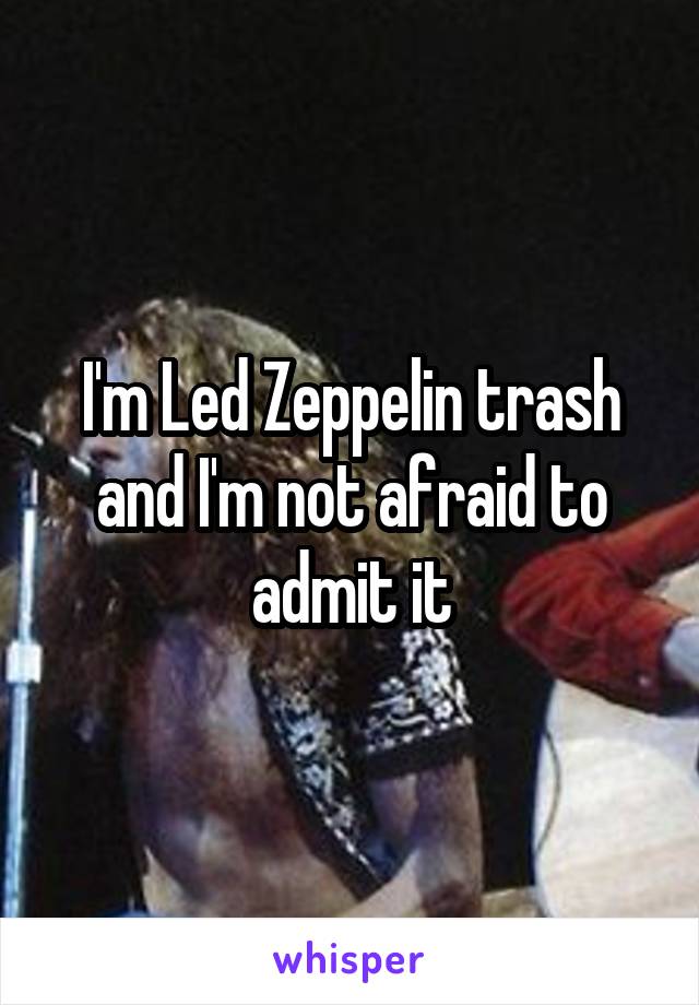 I'm Led Zeppelin trash and I'm not afraid to admit it