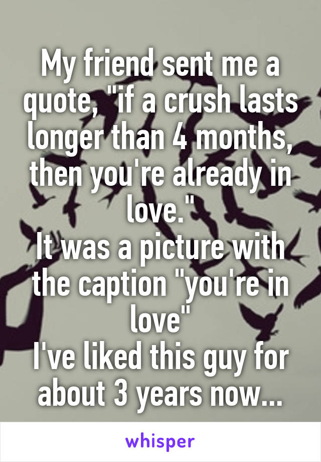 My friend sent me a quote, "if a crush lasts longer than 4 months, then you're already in love."
It was a picture with the caption "you're in love"
I've liked this guy for about 3 years now...