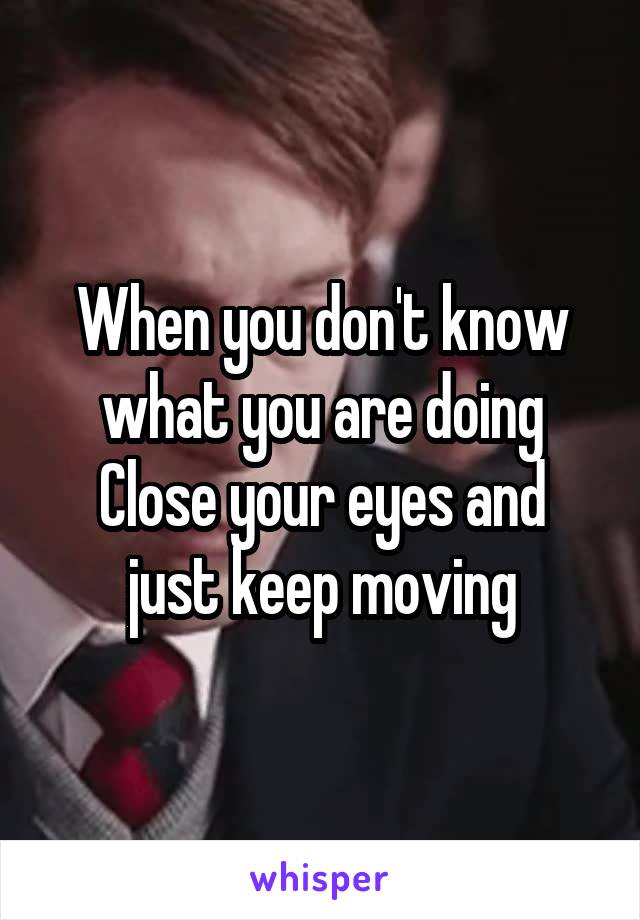 When you don't know what you are doing
Close your eyes and just keep moving