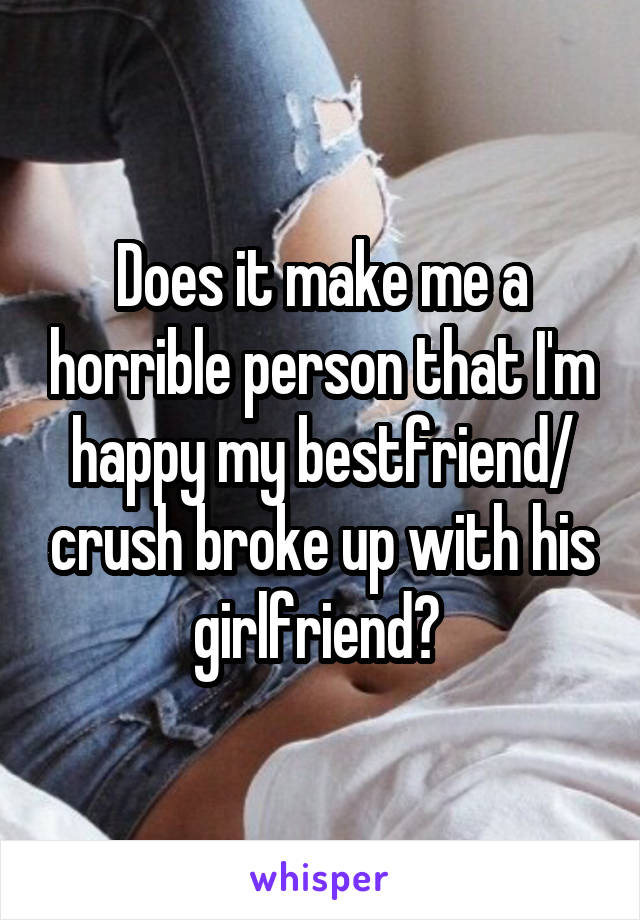 Does it make me a horrible person that I'm happy my bestfriend/ crush broke up with his girlfriend? 