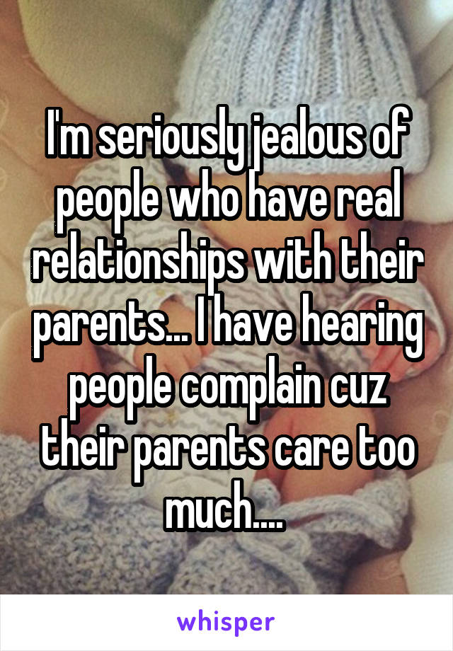 I'm seriously jealous of people who have real relationships with their parents... I have hearing people complain cuz their parents care too much.... 