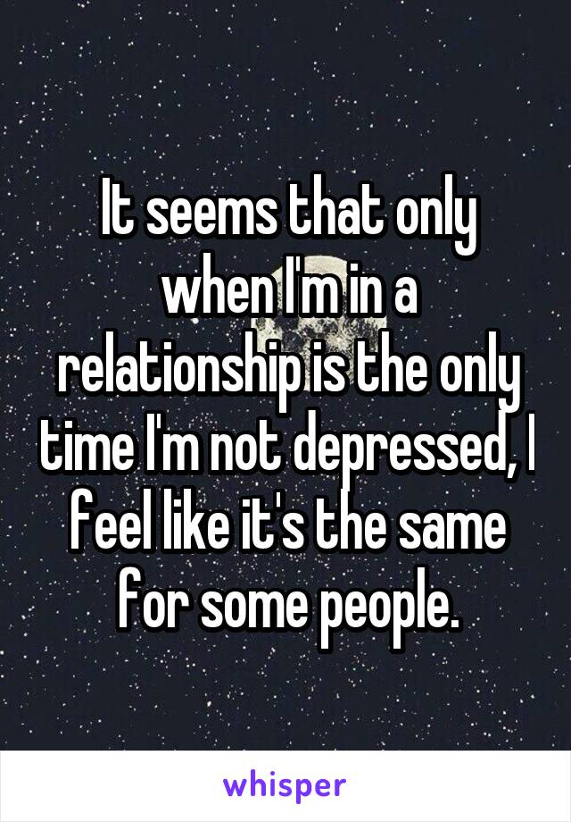 It seems that only when I'm in a relationship is the only time I'm not depressed, I feel like it's the same for some people.