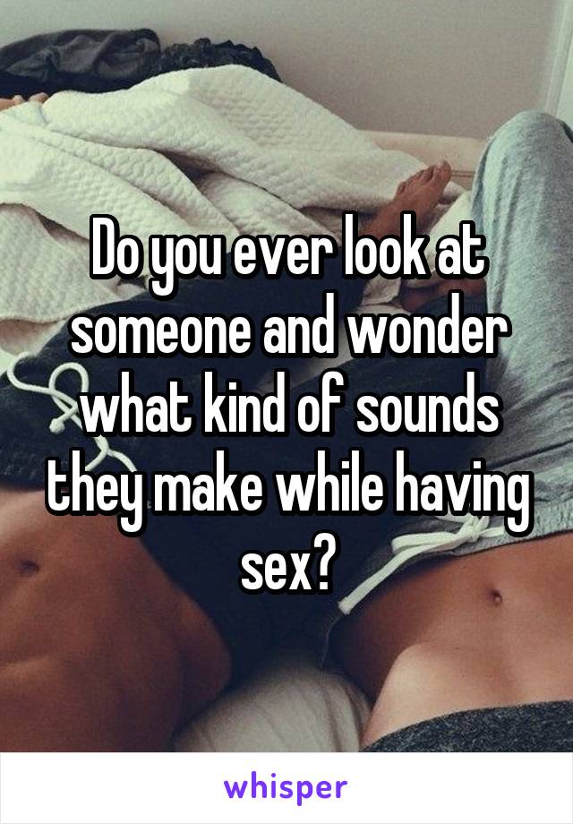 Do you ever look at someone and wonder what kind of sounds they make while having sex?