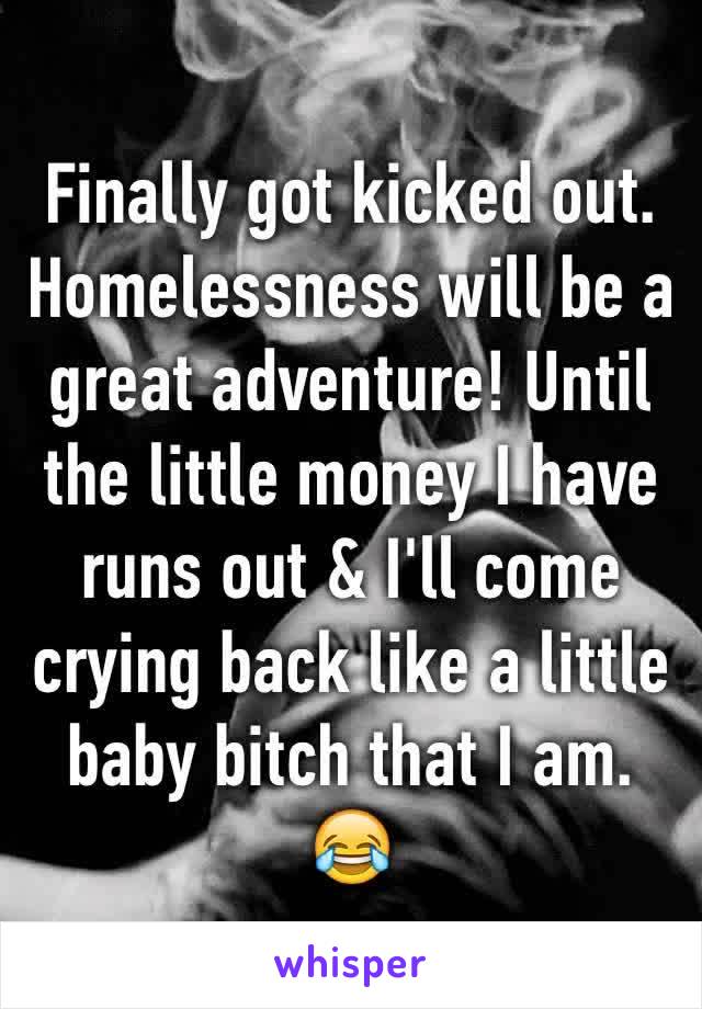 Finally got kicked out. Homelessness will be a great adventure! Until the little money I have runs out & I'll come crying back like a little baby bitch that I am. 😂