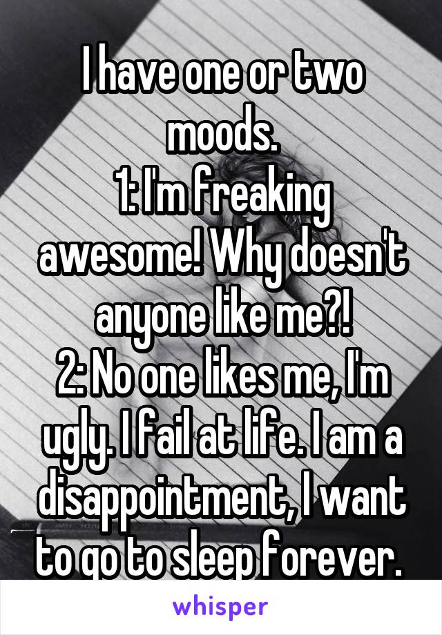 I have one or two moods.
1: I'm freaking awesome! Why doesn't anyone like me?!
2: No one likes me, I'm ugly. I fail at life. I am a disappointment, I want to go to sleep forever. 