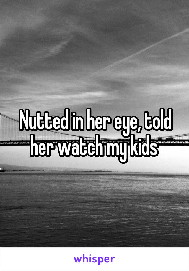 Nutted in her eye, told her watch my kids 