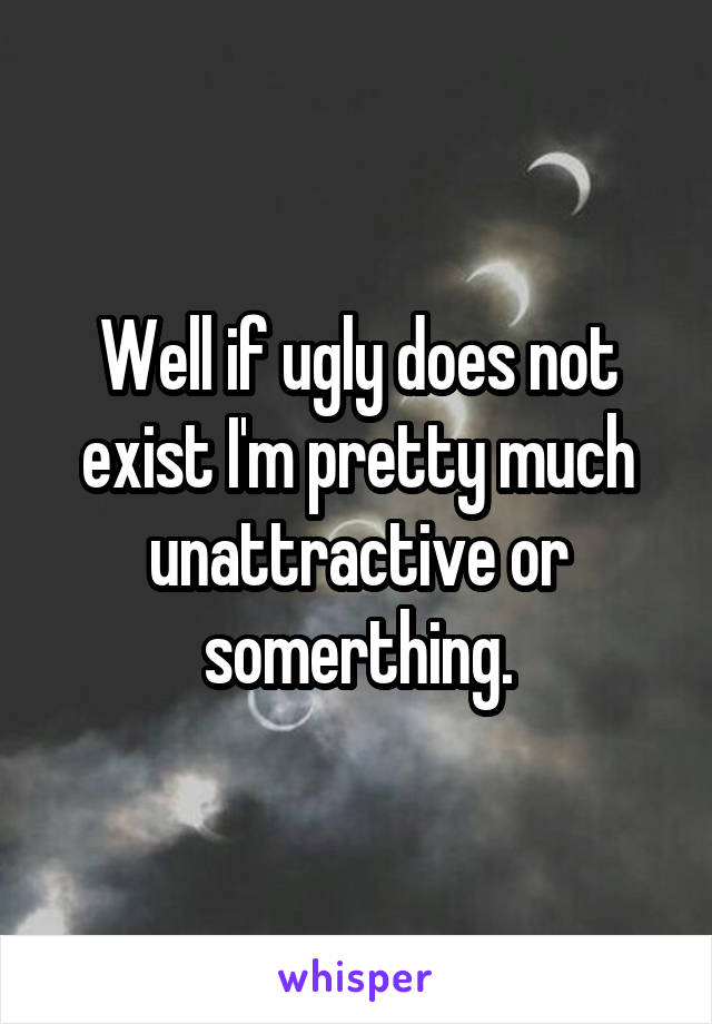 Well if ugly does not exist I'm pretty much unattractive or somerthing.