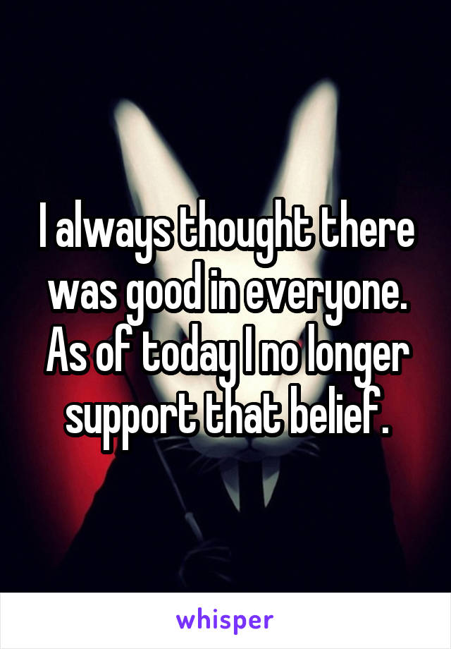 I always thought there was good in everyone. As of today I no longer support that belief.