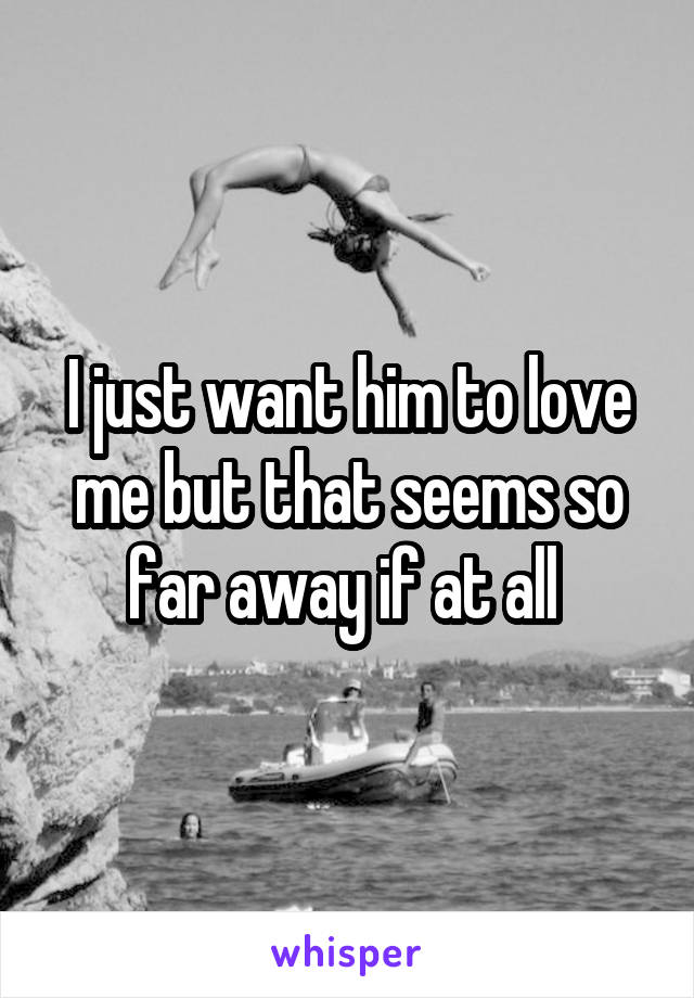 I just want him to love me but that seems so far away if at all 