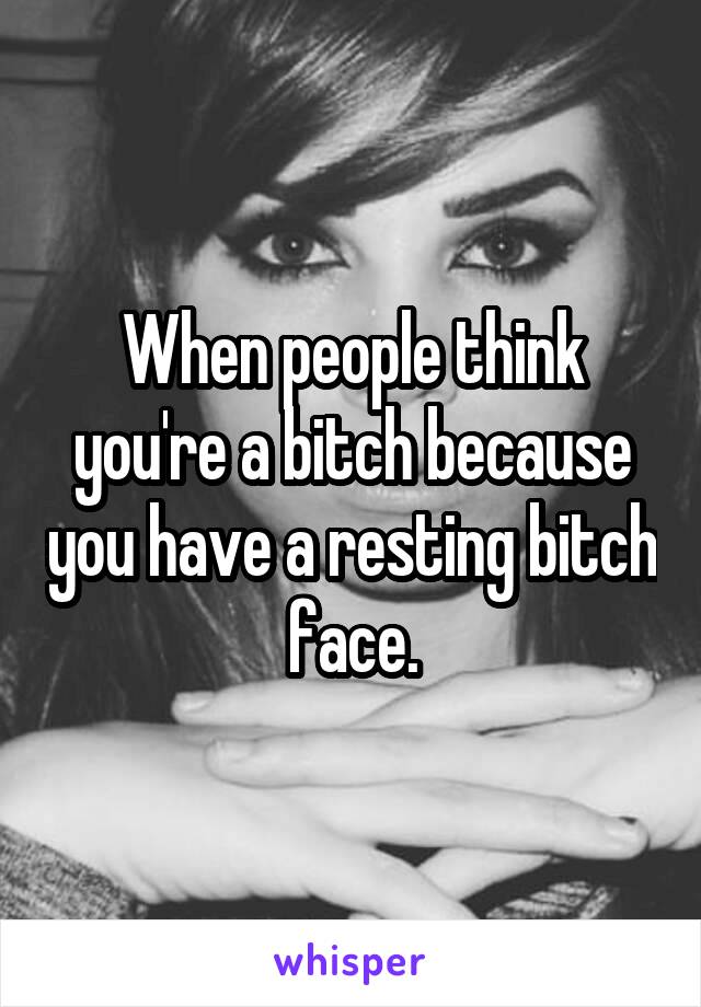 When people think you're a bitch because you have a resting bitch face.