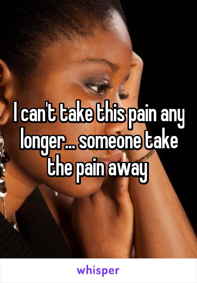 I can't take this pain any longer... someone take the pain away 