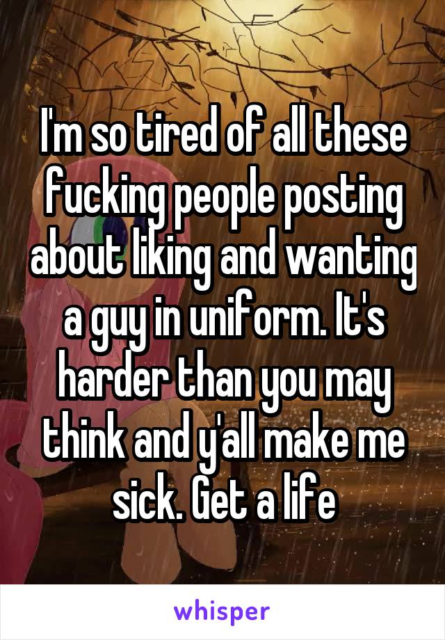 I'm so tired of all these fucking people posting about liking and wanting a guy in uniform. It's harder than you may think and y'all make me sick. Get a life