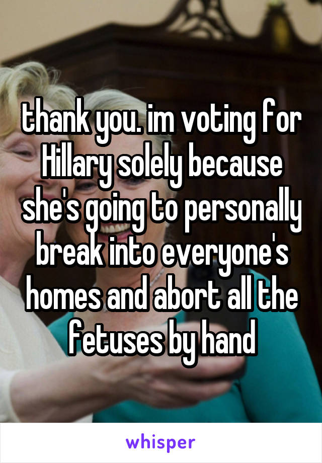 thank you. im voting for Hillary solely because she's going to personally break into everyone's homes and abort all the fetuses by hand