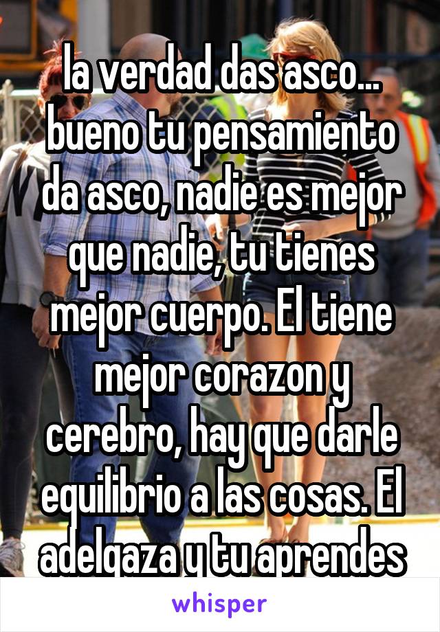 la verdad das asco... bueno tu pensamiento da asco, nadie es mejor que nadie, tu tienes mejor cuerpo. El tiene mejor corazon y cerebro, hay que darle equilibrio a las cosas. El adelgaza y tu aprendes