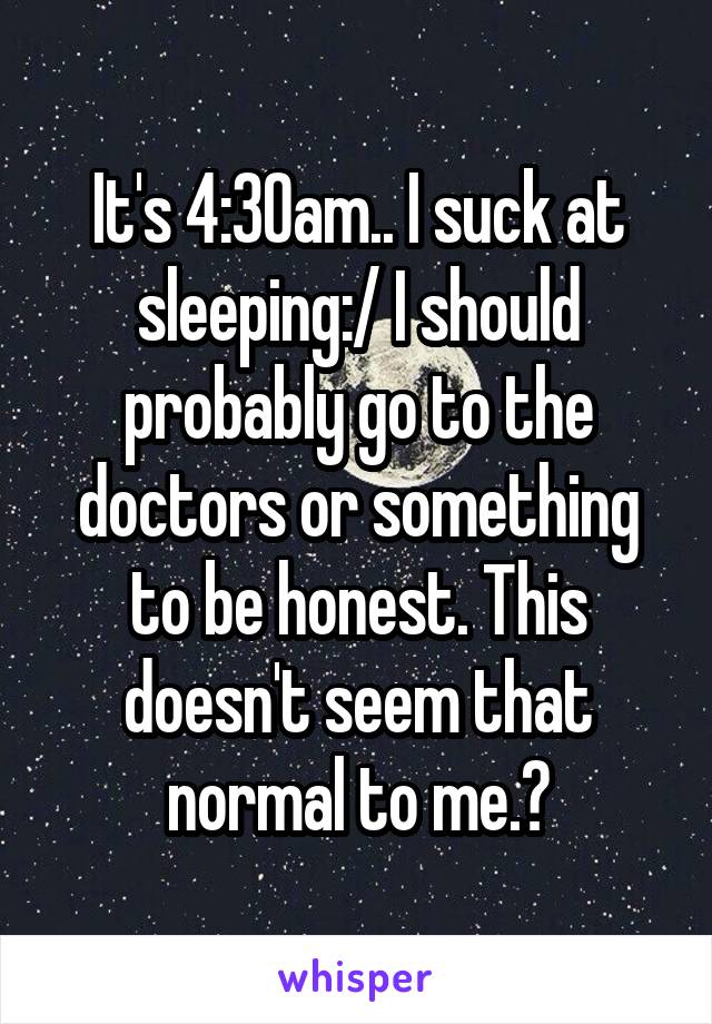 It's 4:30am.. I suck at sleeping:/ I should probably go to the doctors or something to be honest. This doesn't seem that normal to me.?