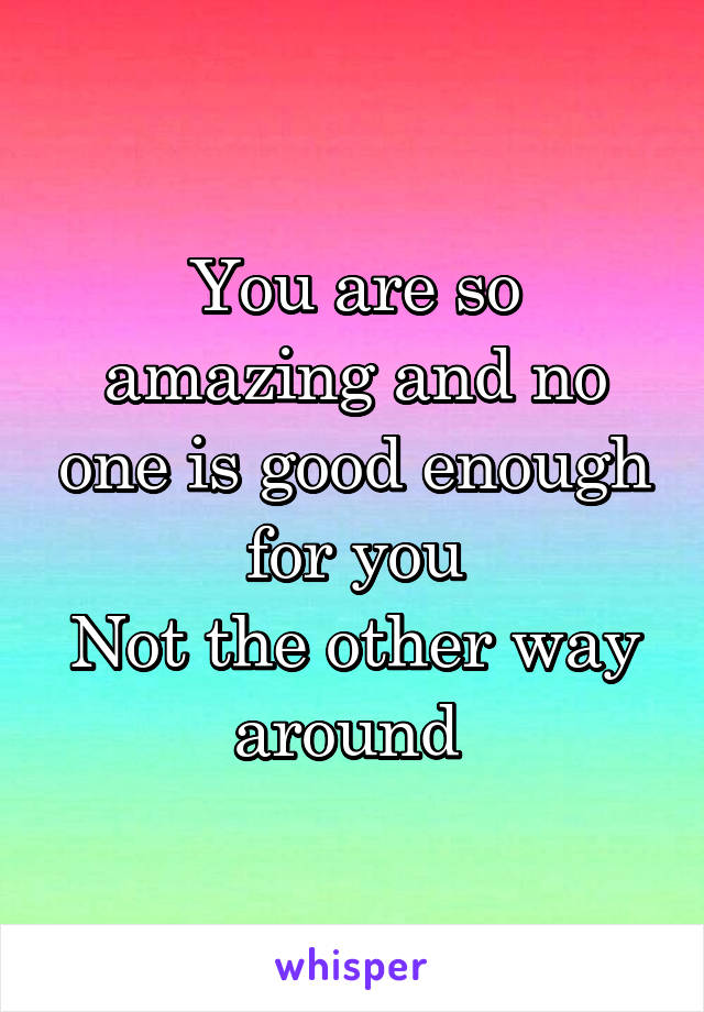 You are so amazing and no one is good enough for you
Not the other way around 