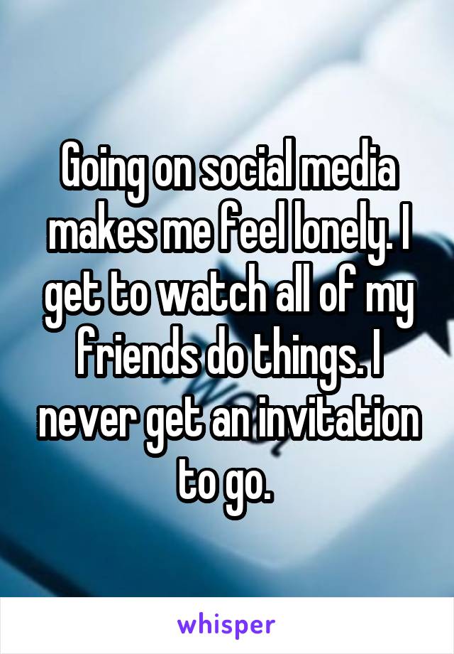 Going on social media makes me feel lonely. I get to watch all of my friends do things. I never get an invitation to go. 