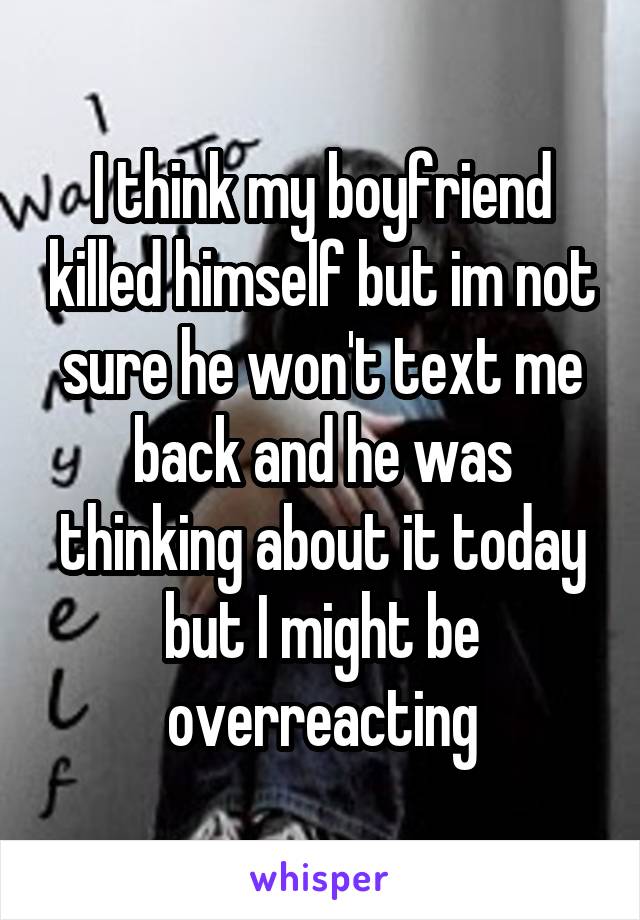 I think my boyfriend killed himself but im not sure he won't text me back and he was thinking about it today but I might be overreacting