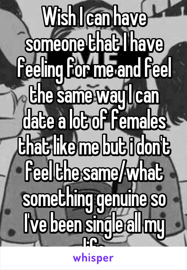 Wish I can have someone that I have feeling for me and feel the same way I can date a lot of females that like me but i don't feel the same/what something genuine so I've been single all my life