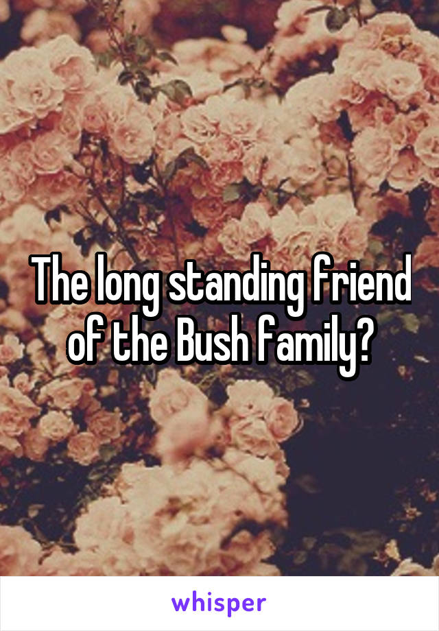 The long standing friend of the Bush family?