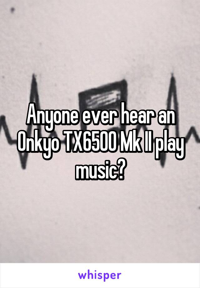 Anyone ever hear an Onkyo TX6500 Mk II play music?