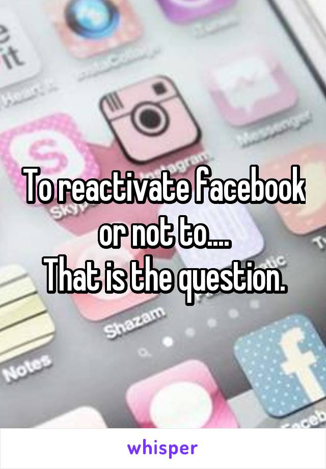 To reactivate facebook or not to....
That is the question.