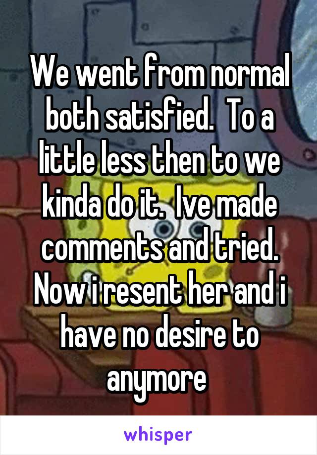 We went from normal both satisfied.  To a little less then to we kinda do it.  Ive made comments and tried.
Now i resent her and i have no desire to anymore 