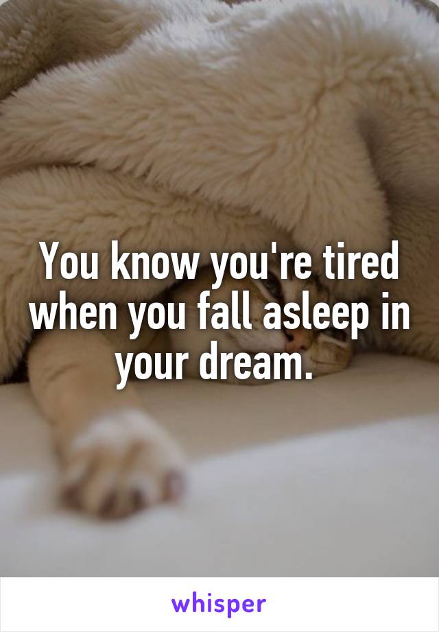 You know you're tired when you fall asleep in your dream. 