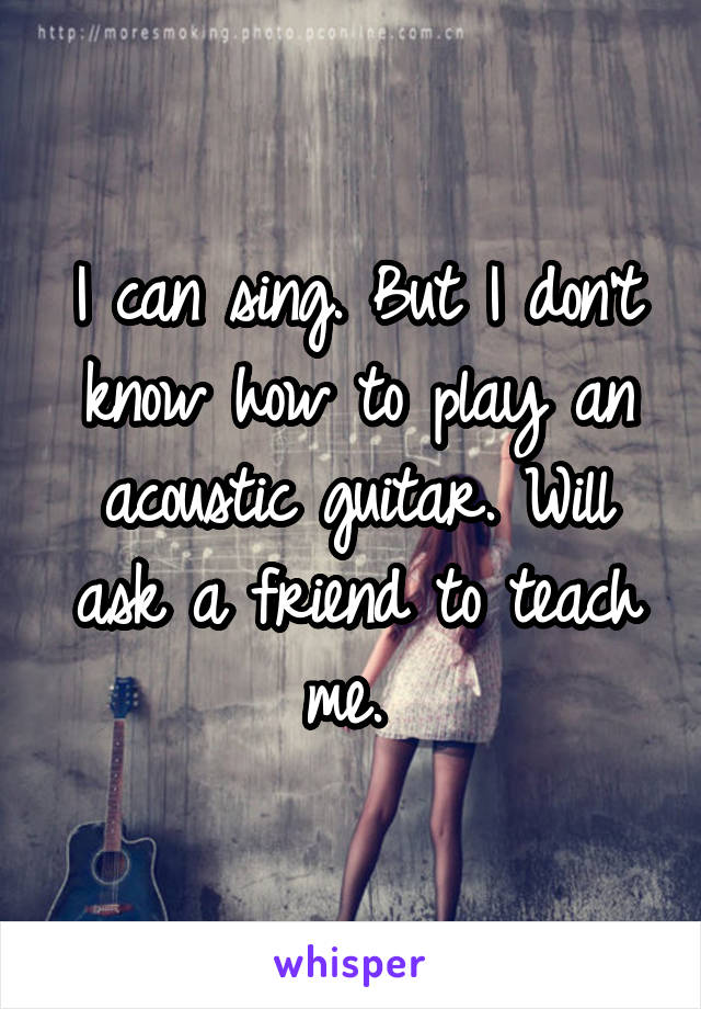 I can sing. But I don't know how to play an acoustic guitar. Will ask a friend to teach me. 