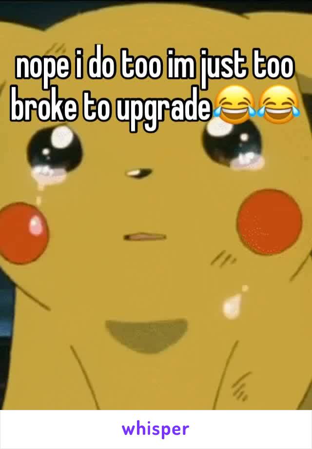 nope i do too im just too broke to upgrade😂😂