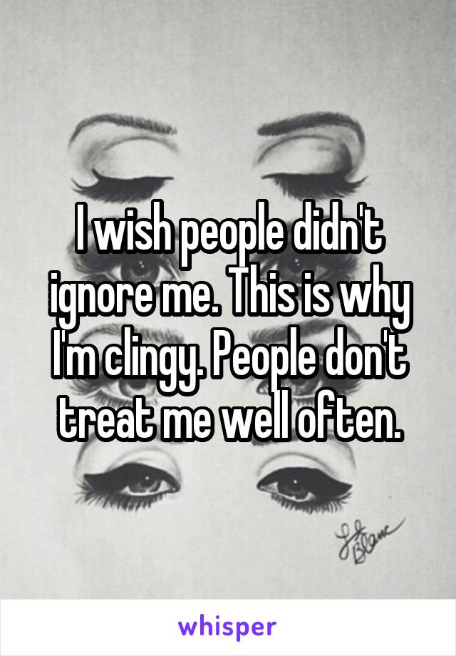 I wish people didn't ignore me. This is why I'm clingy. People don't treat me well often.