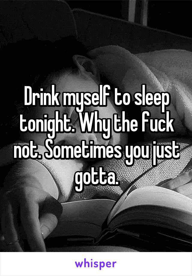 Drink myself to sleep tonight. Why the fuck not. Sometimes you just gotta.