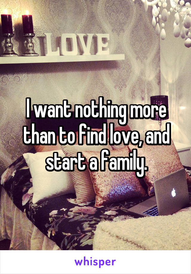 I want nothing more than to find love, and start a family.