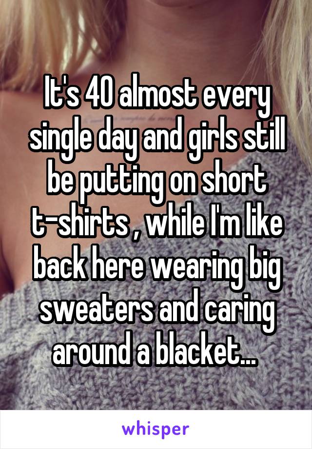 It's 40 almost every single day and girls still be putting on short t-shirts , while I'm like back here wearing big sweaters and caring around a blacket... 