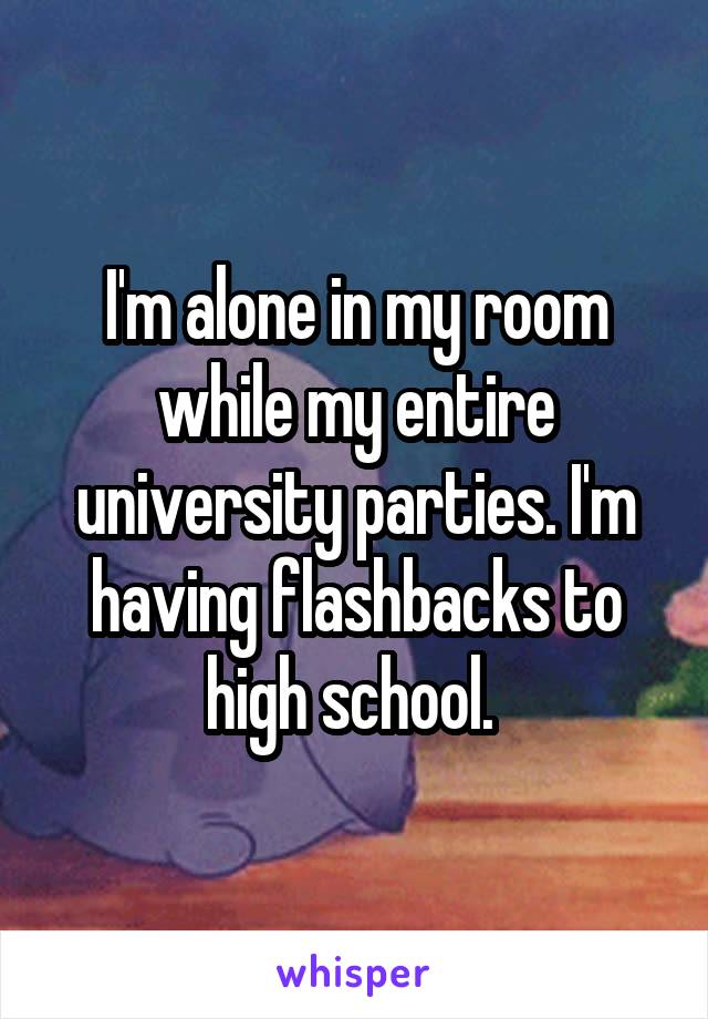 I'm alone in my room while my entire university parties. I'm having flashbacks to high school. 