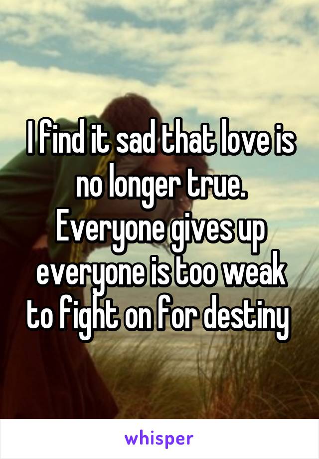 I find it sad that love is no longer true. Everyone gives up everyone is too weak to fight on for destiny 