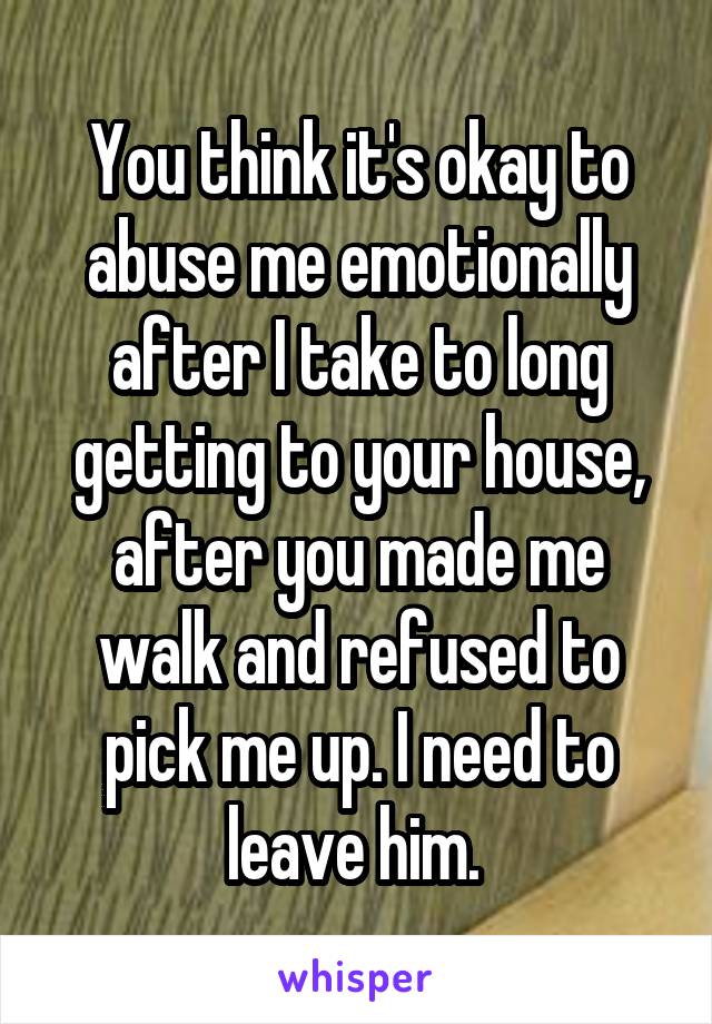 You think it's okay to abuse me emotionally after I take to long getting to your house, after you made me walk and refused to pick me up. I need to leave him. 