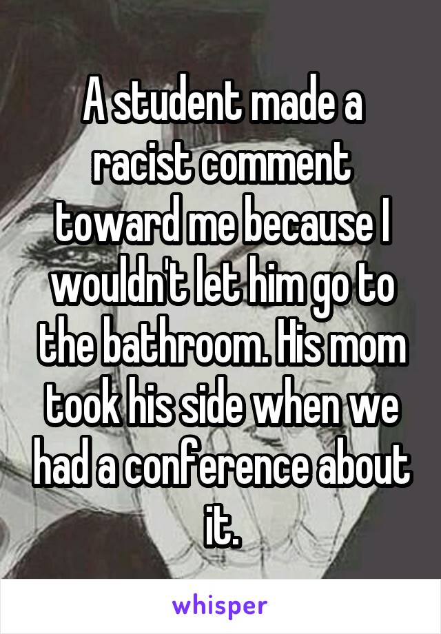 A student made a racist comment toward me because I wouldn't let him go to the bathroom. His mom took his side when we had a conference about it.